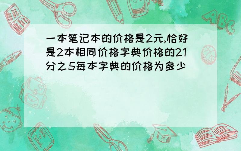 一本笔记本的价格是2元,恰好是2本相同价格字典价格的21分之5每本字典的价格为多少