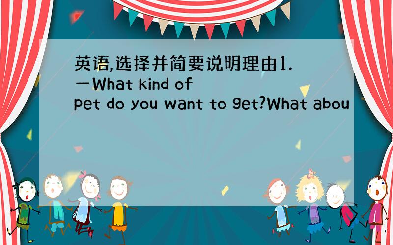 英语,选择并简要说明理由1.—What kind of pet do you want to get?What abou