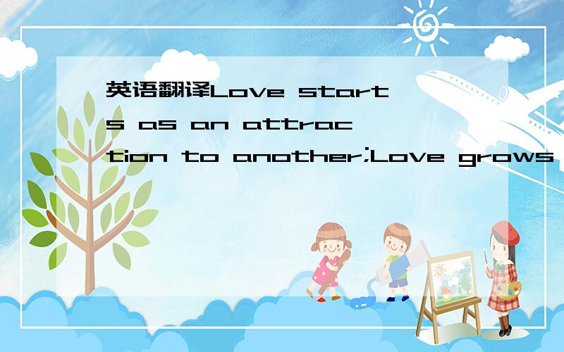 英语翻译Love starts as an attraction to another;Love grows with