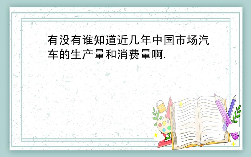 有没有谁知道近几年中国市场汽车的生产量和消费量啊.