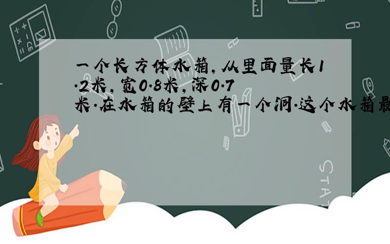 一个长方体水箱,从里面量长1.2米,宽0.8米,深0.7米.在水箱的壁上有一个洞.这个水箱最多能盛谁多少立方