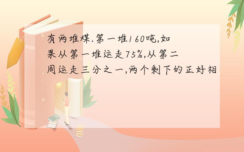 有两堆煤.第一堆160吨,如果从第一堆运走75%,从第二周运走三分之一,两个剩下的正好相