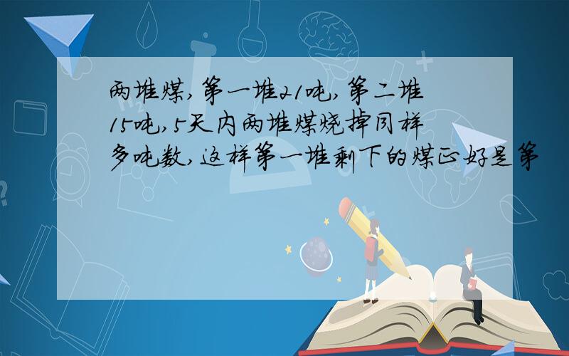 两堆煤,第一堆21吨,第二堆15吨,5天内两堆煤烧掉同样多吨数,这样第一堆剩下的煤正好是第