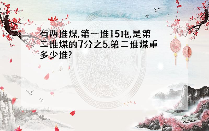 有两堆煤,第一堆15吨,是第二堆煤的7分之5.第二堆煤重多少堆?