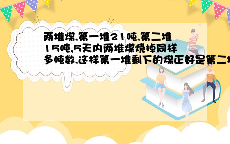 两堆煤,第一堆21吨,第二堆15吨,5天内两堆煤烧掉同样多吨数,这样第一堆剩下的煤正好是第二堆所剩下煤的4倍