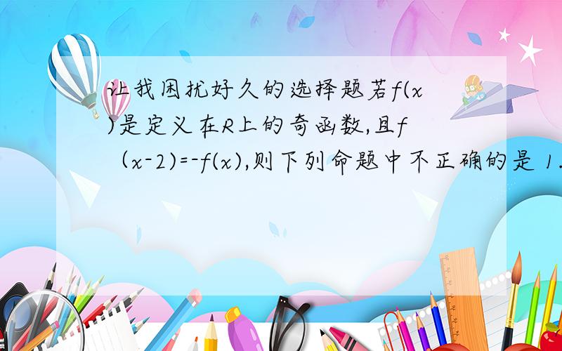 让我困扰好久的选择题若f(x)是定义在R上的奇函数,且f（x-2)=-f(x),则下列命题中不正确的是 1.f（2）＝0