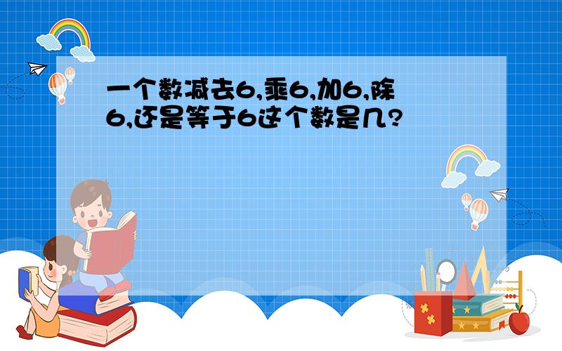 一个数减去6,乘6,加6,除6,还是等于6这个数是几?