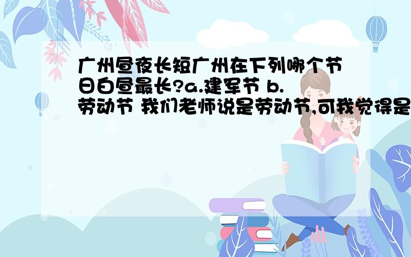 广州昼夜长短广州在下列哪个节日白昼最长?a.建军节 b.劳动节 我们老师说是劳动节,可我觉得是建军节 劳动节离夏至隔了5