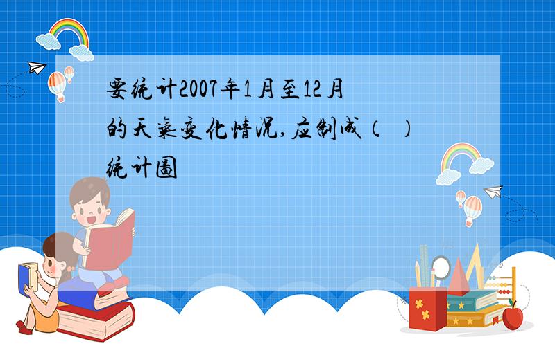 要统计2007年1月至12月的天气变化情况,应制成（ ）统计图