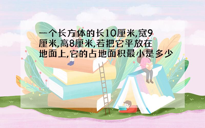 一个长方体的长10厘米,宽9厘米,高8厘米,若把它平放在地面上,它的占地面积最小是多少