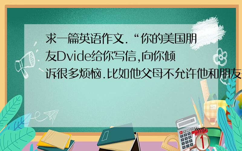 求一篇英语作文.“你的美国朋友Dvide给你写信,向你倾诉很多烦恼.比如他父母不允许他和朋友去闲逛,他的历史成绩不好等等