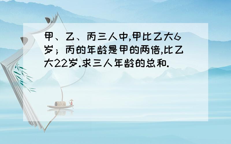 甲、乙、丙三人中,甲比乙大6岁；丙的年龄是甲的两倍,比乙大22岁.求三人年龄的总和.