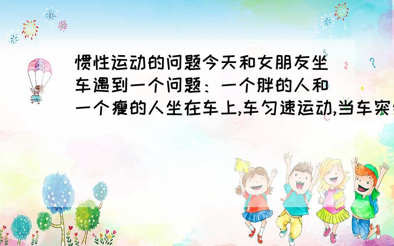 惯性运动的问题今天和女朋友坐车遇到一个问题：一个胖的人和一个瘦的人坐在车上,车匀速运动,当车突然停止,是胖的人更容易甩出