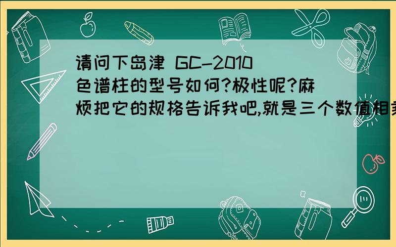 请问下岛津 GC-2010 色谱柱的型号如何?极性呢?麻烦把它的规格告诉我吧,就是三个数值相乘的那规格