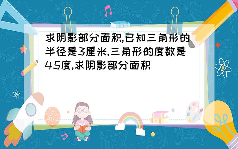 求阴影部分面积,已知三角形的半径是3厘米,三角形的度数是45度,求阴影部分面积