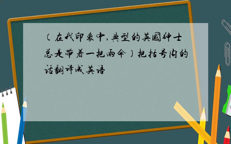 （在我印象中,典型的英国绅士总是带着一把雨伞）把括号内的话翻译成英语