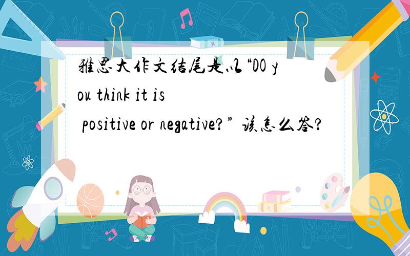 雅思大作文结尾是以“DO you think it is positive or negative?” 该怎么答?