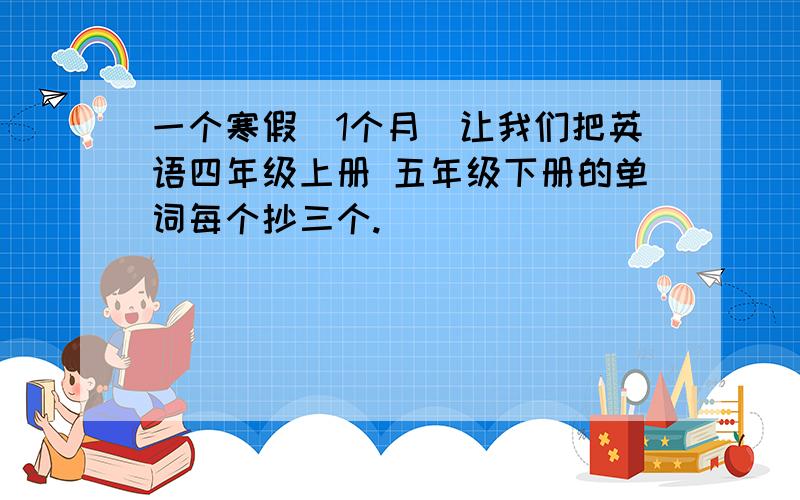 一个寒假（1个月）让我们把英语四年级上册 五年级下册的单词每个抄三个.