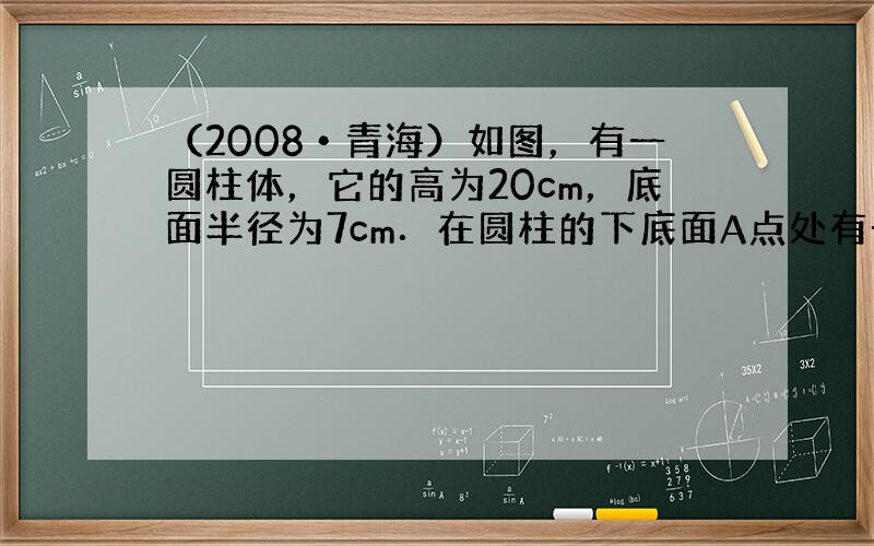 （2008•青海）如图，有一圆柱体，它的高为20cm，底面半径为7cm．在圆柱的下底面A点处有一个蜘蛛，它想吃到上底面上