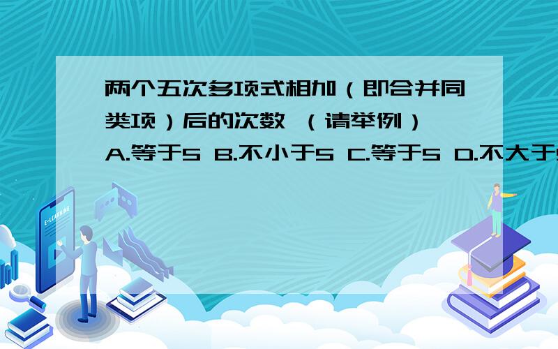 两个五次多项式相加（即合并同类项）后的次数 （请举例） A.等于5 B.不小于5 C.等于5 D.不大于5