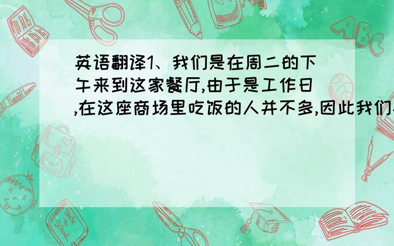 英语翻译1、我们是在周二的下午来到这家餐厅,由于是工作日,在这座商场里吃饭的人并不多,因此我们并没有排队等位.服务员将我