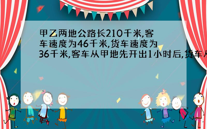 甲乙两地公路长210千米,客车速度为46千米,货车速度为36千米,客车从甲地先开出1小时后,货车从乙地相对?