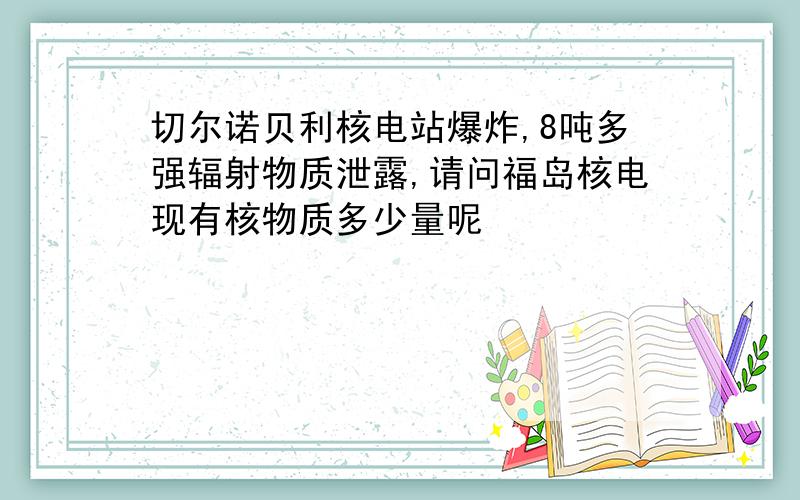 切尔诺贝利核电站爆炸,8吨多强辐射物质泄露,请问福岛核电现有核物质多少量呢