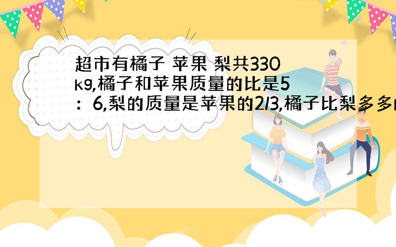 超市有橘子 苹果 梨共330kg,橘子和苹果质量的比是5：6,梨的质量是苹果的2/3,橘子比梨多多kg