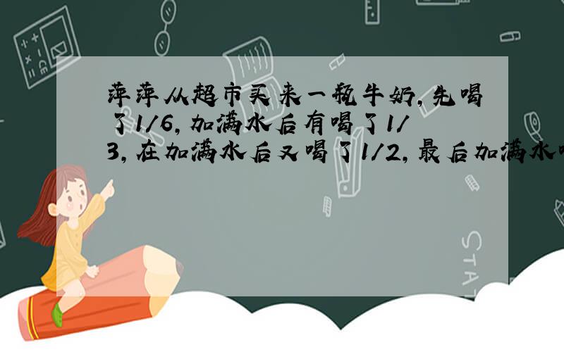 萍萍从超市买来一瓶牛奶,先喝了1/6,加满水后有喝了1/3,在加满水后又喝了1/2,最后加满水喝完.