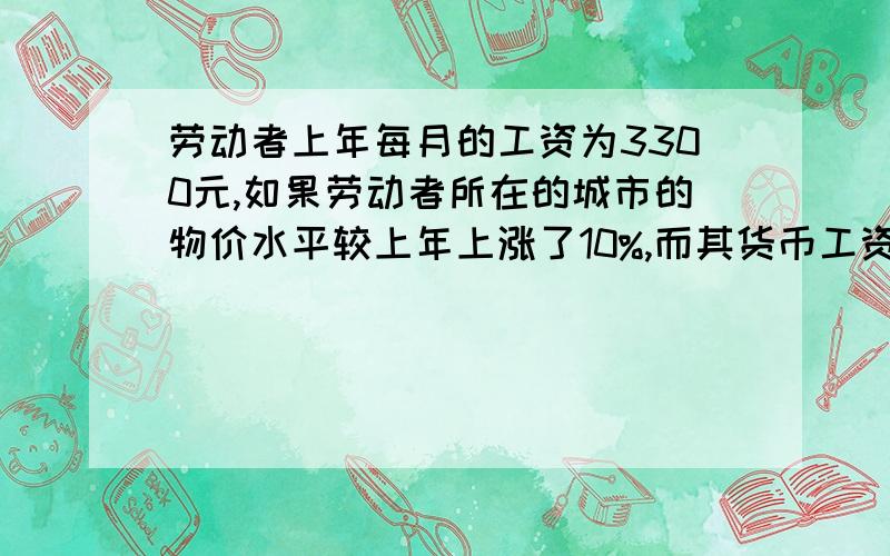 劳动者上年每月的工资为3300元,如果劳动者所在的城市的物价水平较上年上涨了10%,而其货币工资并未增加