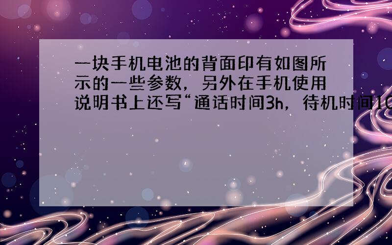 一块手机电池的背面印有如图所示的一些参数，另外在手机使用说明书上还写“通话时间3h，待机时间100h”，如果数据是真实的