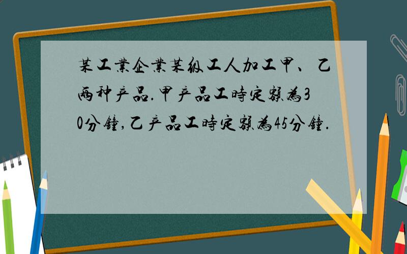 某工业企业某级工人加工甲、乙两种产品.甲产品工时定额为30分钟,乙产品工时定额为45分钟.