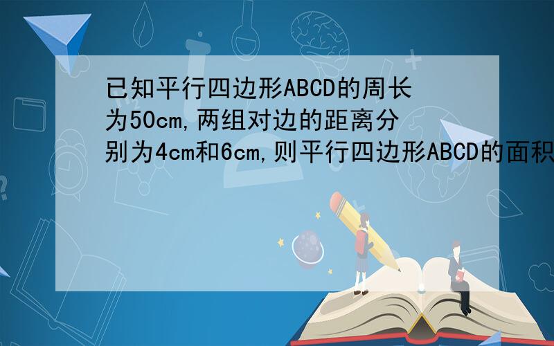 已知平行四边形ABCD的周长为50cm,两组对边的距离分别为4cm和6cm,则平行四边形ABCD的面积是____cm^2