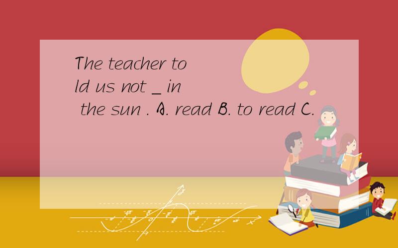 The teacher told us not _ in the sun . A. read B. to read C.