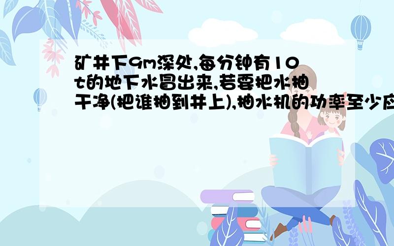 矿井下9m深处,每分钟有10t的地下水冒出来,若要把水抽干净(把谁抽到井上),抽水机的功率至少应为多少瓦?