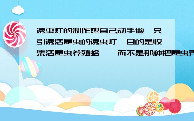 诱虫灯的制作想自己动手做一只引诱活昆虫的诱虫灯,目的是收集活昆虫养殖蛤蚧,而不是那种把昆虫弄死的杀虫灯,求制作此种诱虫灯