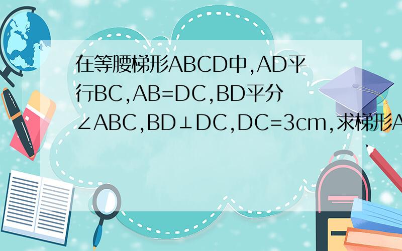 在等腰梯形ABCD中,AD平行BC,AB=DC,BD平分∠ABC,BD⊥DC,DC=3cm,求梯形ABCD的周长和面积.