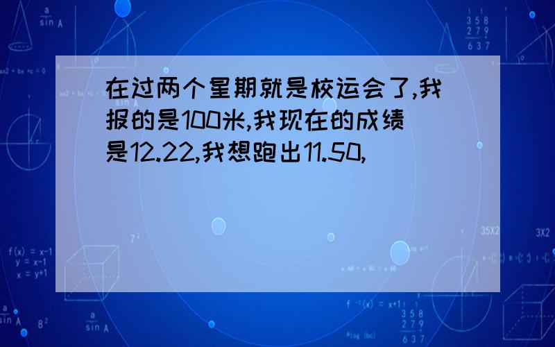 在过两个星期就是校运会了,我报的是100米,我现在的成绩是12.22,我想跑出11.50,