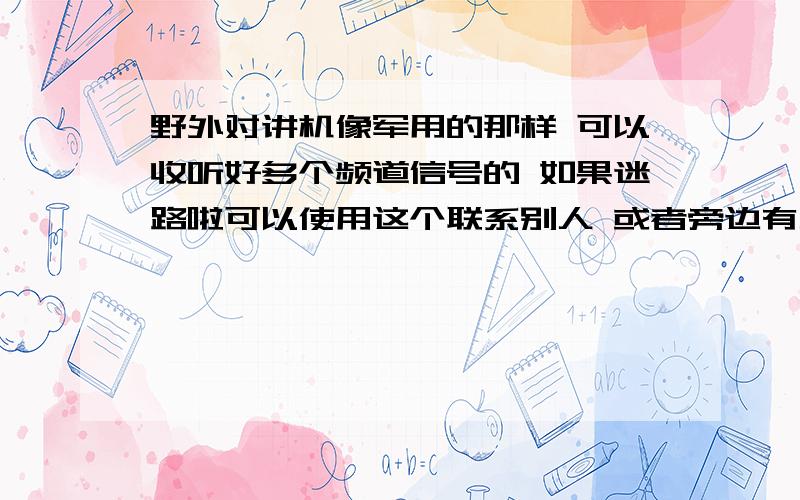 野外对讲机像军用的那样 可以收听好多个频道信号的 如果迷路啦可以使用这个联系别人 或者旁边有人用对讲机可以接收的到得