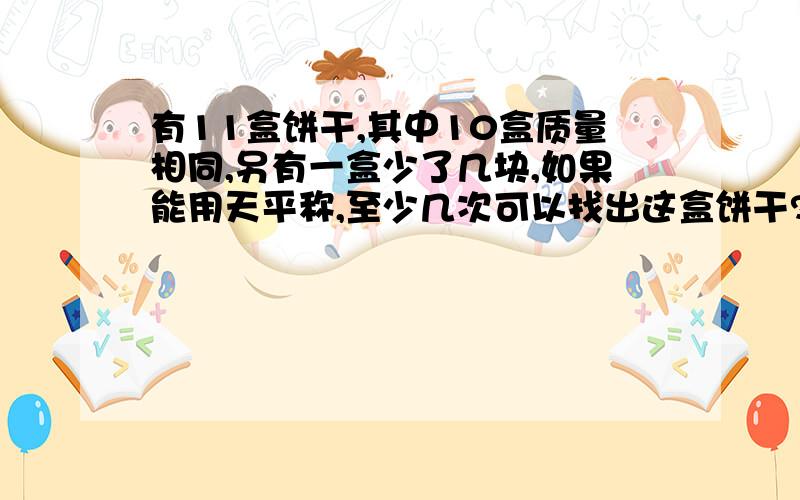 有11盒饼干,其中10盒质量相同,另有一盒少了几块,如果能用天平称,至少几次可以找出这盒饼干?