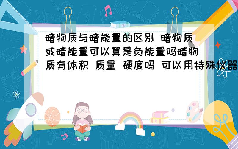 暗物质与暗能量的区别 暗物质或暗能量可以算是负能量吗暗物质有体积 质量 硬度吗 可以用特殊仪器看到吗 问题不太清楚但是哥