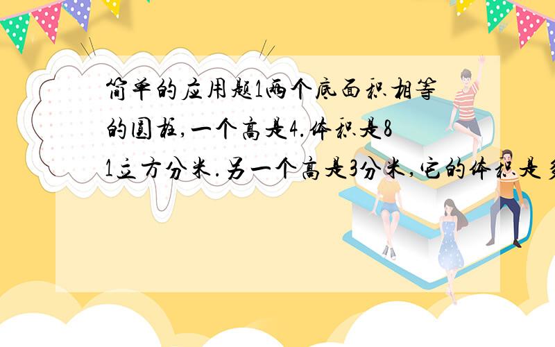 简单的应用题1两个底面积相等的圆柱,一个高是4.体积是81立方分米.另一个高是3分米,它的体积是多少立方分米?2.一个装