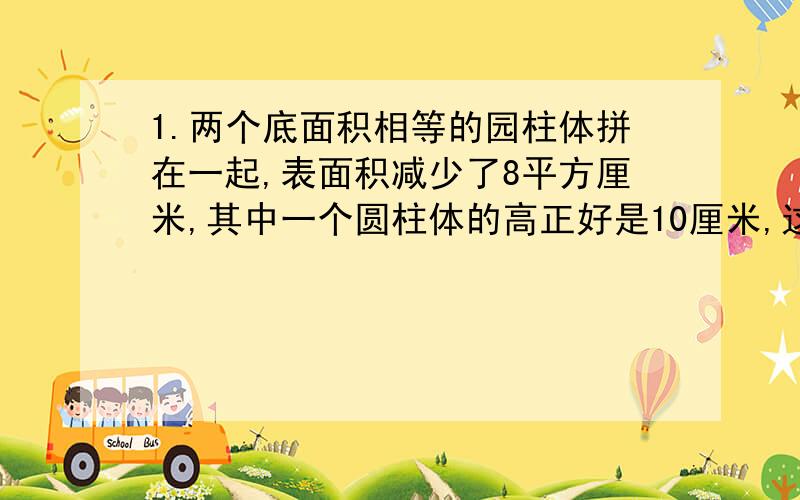 1.两个底面积相等的园柱体拼在一起,表面积减少了8平方厘米,其中一个圆柱体的高正好是10厘米,这个圆柱体的体积是{ }立