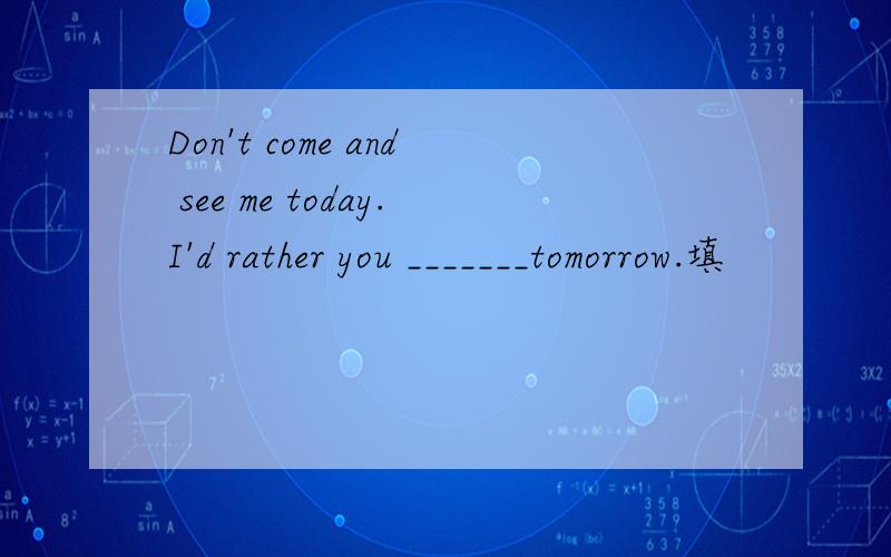 Don't come and see me today.I'd rather you _______tomorrow.填