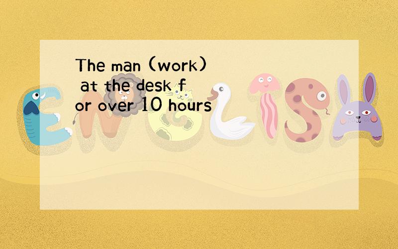 The man (work) at the desk for over 10 hours