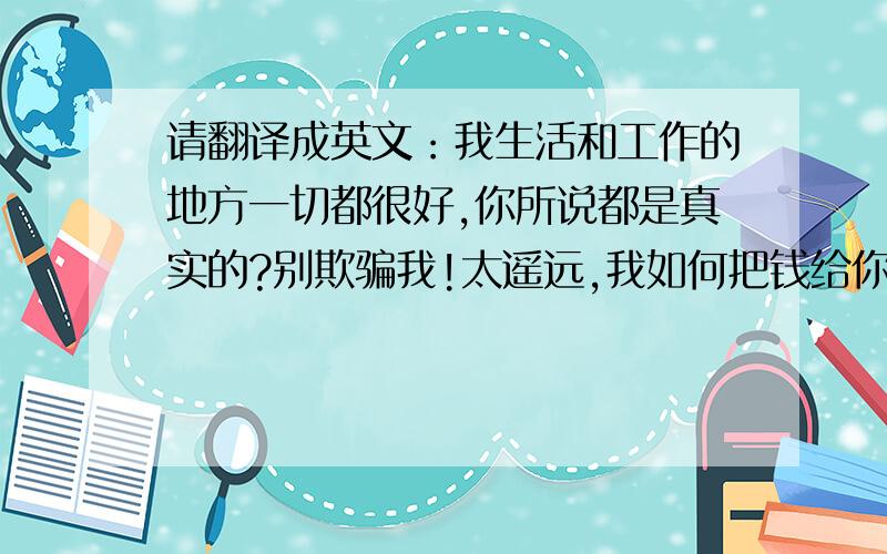 请翻译成英文：我生活和工作的地方一切都很好,你所说都是真实的?别欺骗我!太遥远,我如何把钱给你?