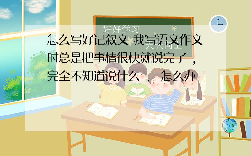 怎么写好记叙文 我写语文作文时总是把事情很快就说完了 ,完全不知道说什么 、 怎么办