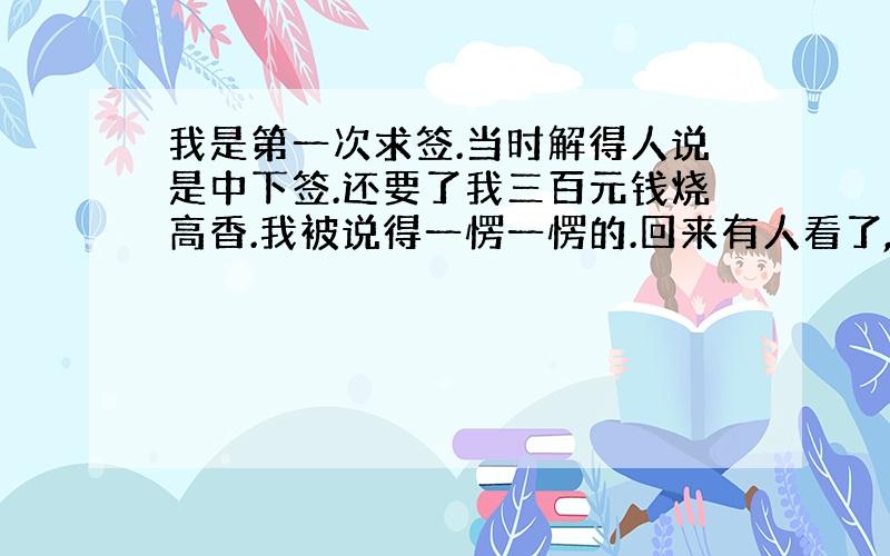 我是第一次求签.当时解得人说是中下签.还要了我三百元钱烧高香.我被说得一愣一愣的.回来有人看了,说,这签应该是上平签,但