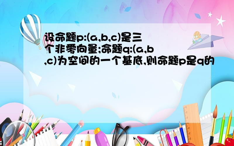 设命题p:(a,b,c)是三个非零向量;命题q:(a,b,c)为空间的一个基底,则命题p是q的