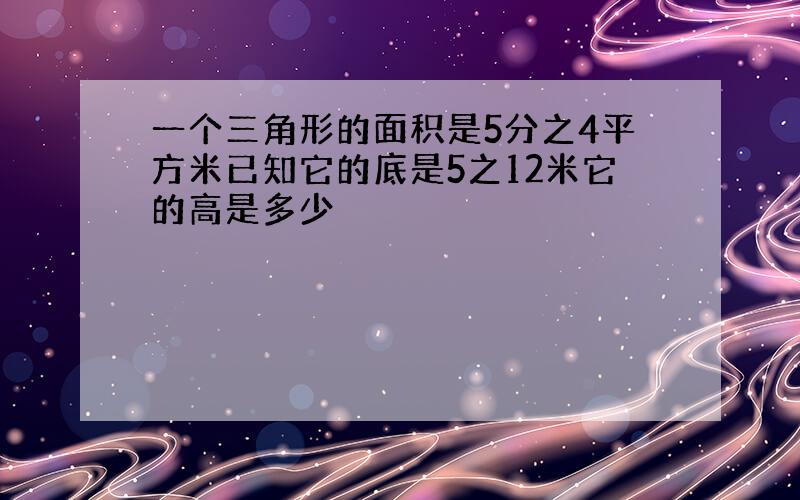 一个三角形的面积是5分之4平方米已知它的底是5之12米它的高是多少